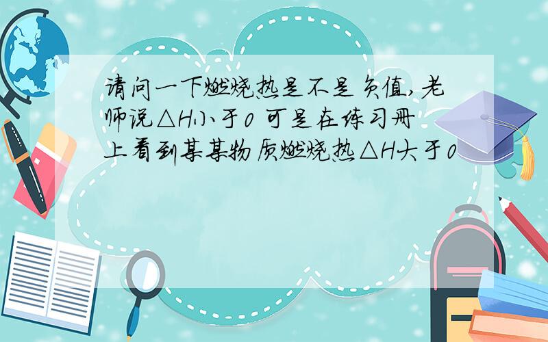 请问一下燃烧热是不是负值,老师说△H小于0 可是在练习册上看到某某物质燃烧热△H大于0