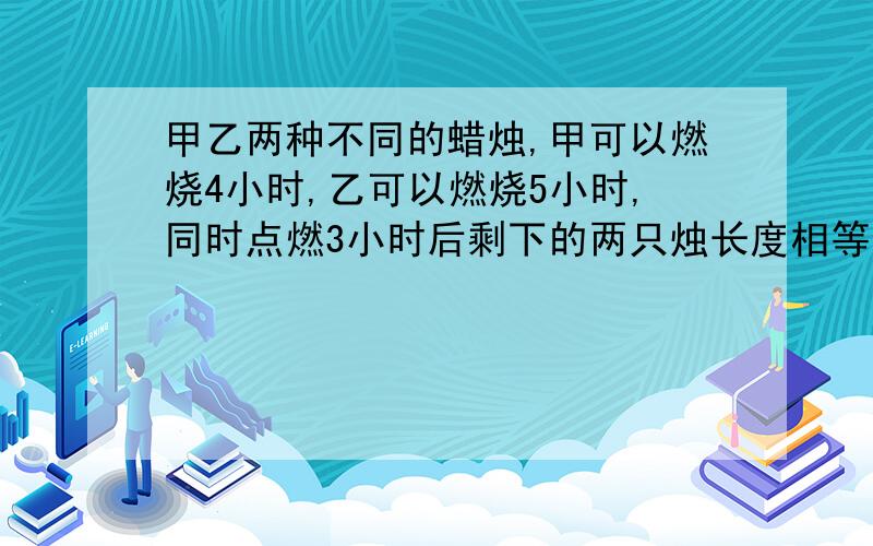 甲乙两种不同的蜡烛,甲可以燃烧4小时,乙可以燃烧5小时,同时点燃3小时后剩下的两只烛长度相等,