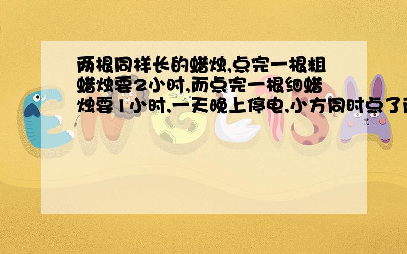 两根同样长的蜡烛,点完一根粗蜡烛要2小时,而点完一根细蜡烛要1小时,一天晚上停电,小方同时点了两支蜡