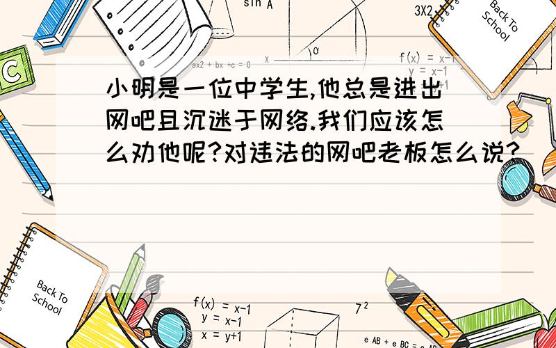 小明是一位中学生,他总是进出网吧且沉迷于网络.我们应该怎么劝他呢?对违法的网吧老板怎么说?