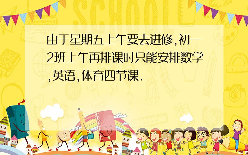 由于星期五上午要去进修,初一2班上午再排课时只能安排数学,英语,体育四节课.