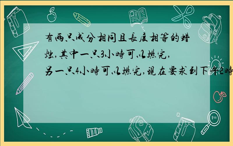 有两只成分相同且长度相等的蜡烛,其中一只3小时可以燃完,另一只4小时可以燃完,现在要求到下午2时10分时