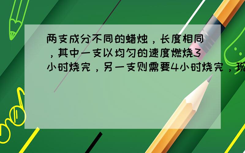 两支成分不同的蜡烛，长度相同，其中一支以均匀的速度燃烧3小时烧完，另一支则需要4小时烧完，现在需要到下午2：10时，其中