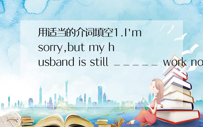 用适当的介词填空1.I'm sorry,but my husband is still _____ work now.2