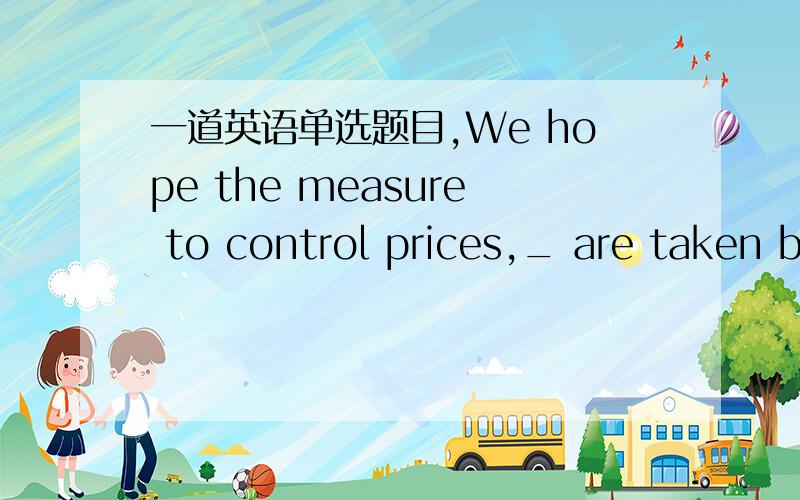 一道英语单选题目,We hope the measure to control prices,_ are taken b