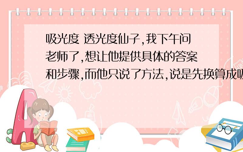 吸光度 透光度仙子,我下午问老师了,想让他提供具体的答案和步骤,而他只说了方法,说是先换算成吸光度,吸光度乘以2,将结果