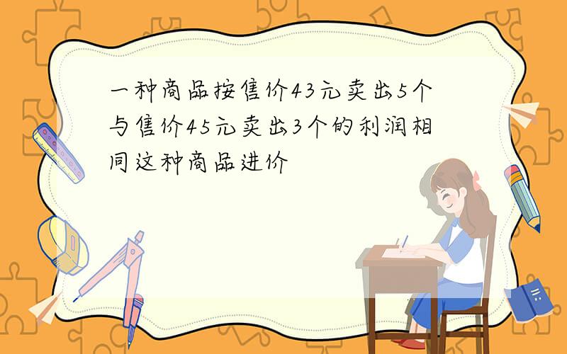 一种商品按售价43元卖出5个与售价45元卖出3个的利润相同这种商品进价