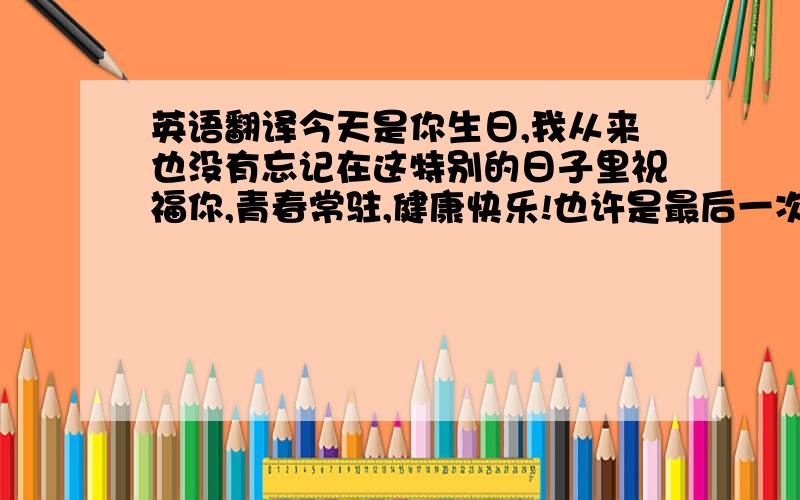 英语翻译今天是你生日,我从来也没有忘记在这特别的日子里祝福你,青春常驻,健康快乐!也许是最后一次送花给你了,但永远祝福你