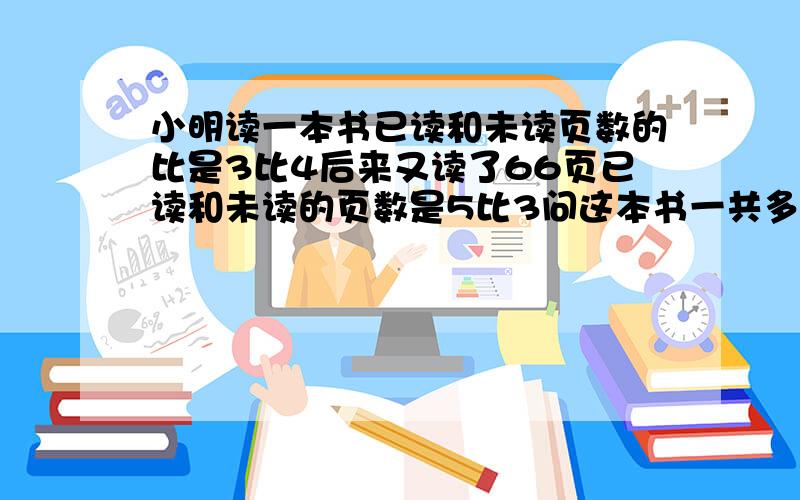 小明读一本书已读和未读页数的比是3比4后来又读了66页已读和未读的页数是5比3问这本书一共多少页