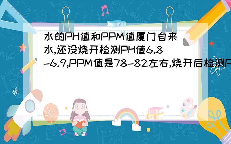 水的PH值和PPM值厦门自来水,还没烧开检测PH值6.8-6.9,PPM值是78-82左右,烧开后检测PH7.5,95P