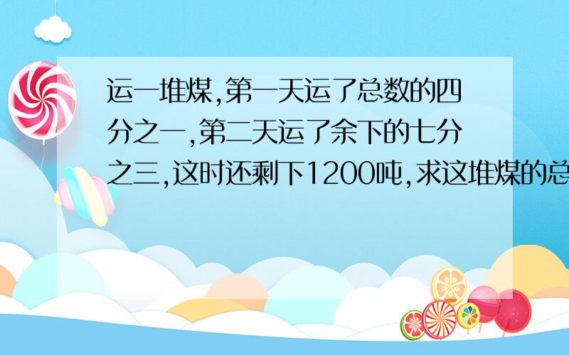 运一堆煤,第一天运了总数的四分之一,第二天运了余下的七分之三,这时还剩下1200吨,求这堆煤的总吨数?