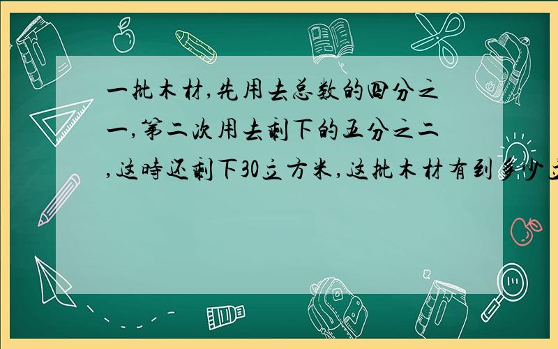 一批木材,先用去总数的四分之一,第二次用去剩下的五分之二,这时还剩下30立方米,这批木材有到多少立方