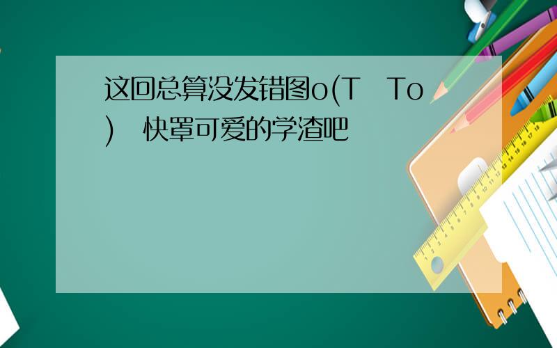 这回总算没发错图o(TヘTo)く快罩可爱的学渣吧