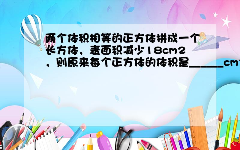 两个体积相等的正方体拼成一个长方体，表面积减少18cm2，则原来每个正方体的体积是______cm3．