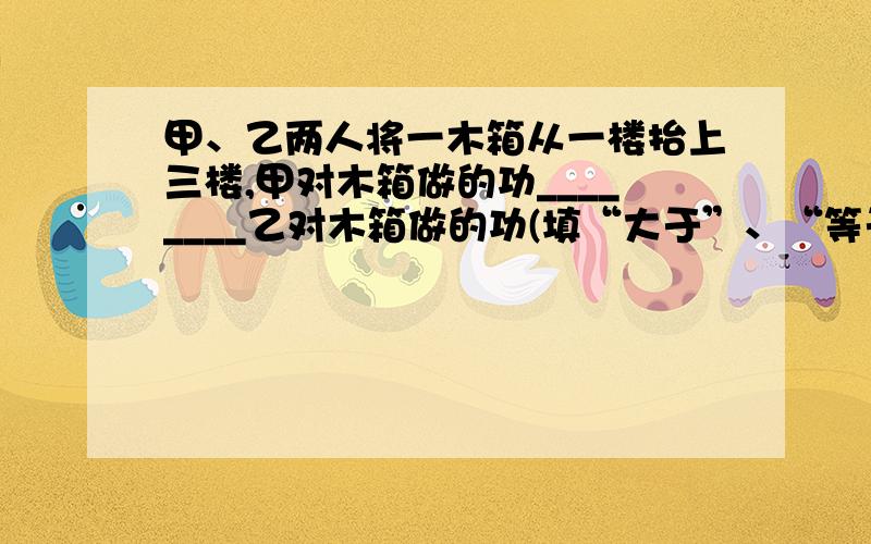 甲、乙两人将一木箱从一楼抬上三楼,甲对木箱做的功________乙对木箱做的功(填“大于”、“等于”或“小于