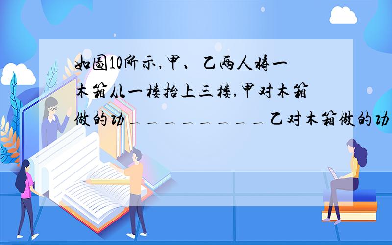 如图10所示,甲、乙两人将一木箱从一楼抬上三楼,甲对木箱做的功________乙对木箱做的功(填“大于”、“等于”或“小