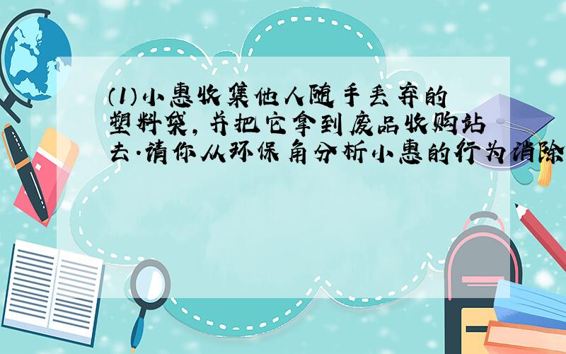 （1）小惠收集他人随手丢弃的塑料袋，并把它拿到废品收购站去．请你从环保角分析小惠的行为消除了哪类环境污染？______．