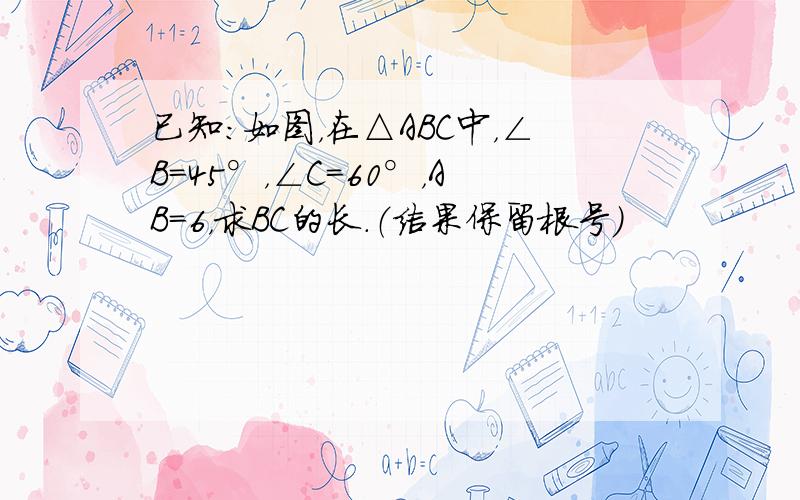 已知：如图，在△ABC中，∠B=45°，∠C=60°，AB=6，求BC的长．（结果保留根号）