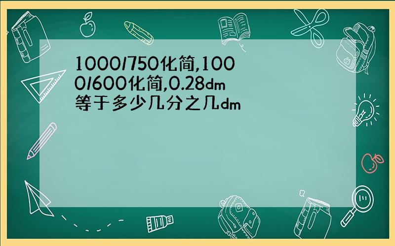 1000/750化简,1000/600化简,0.28dm等于多少几分之几dm