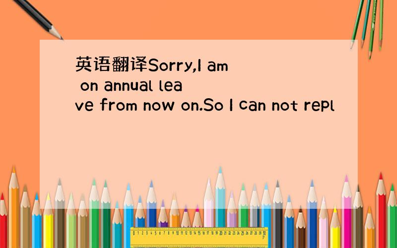 英语翻译Sorry,I am on annual leave from now on.So I can not repl