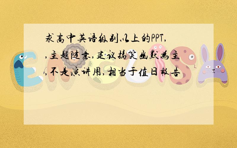 求高中英语级别以上的PPT,,主题随意,建议搞笑幽默为主,不是演讲用,相当于值日报告