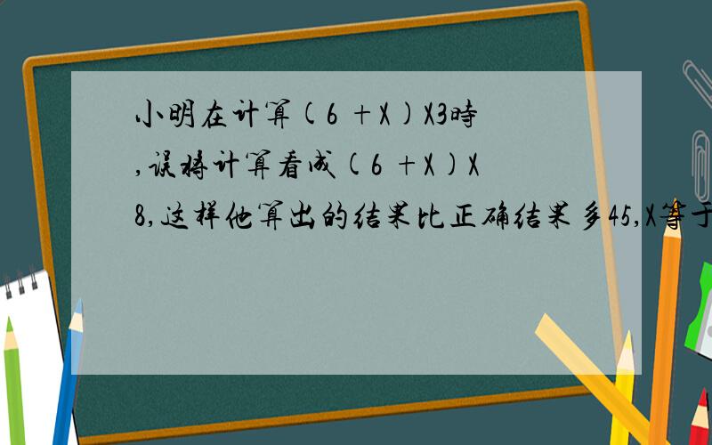 小明在计算(6 +X)X3时,误将计算看成(6 +X)X8,这样他算出的结果比正确结果多45,X等于多少?