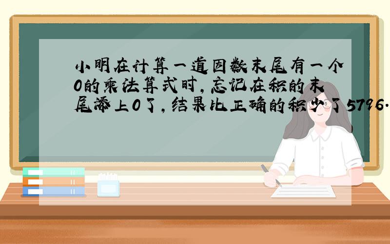 小明在计算一道因数末尾有一个0的乘法算式时,忘记在积的末尾添上0了,结果比正确的积少了5796.你知道正确