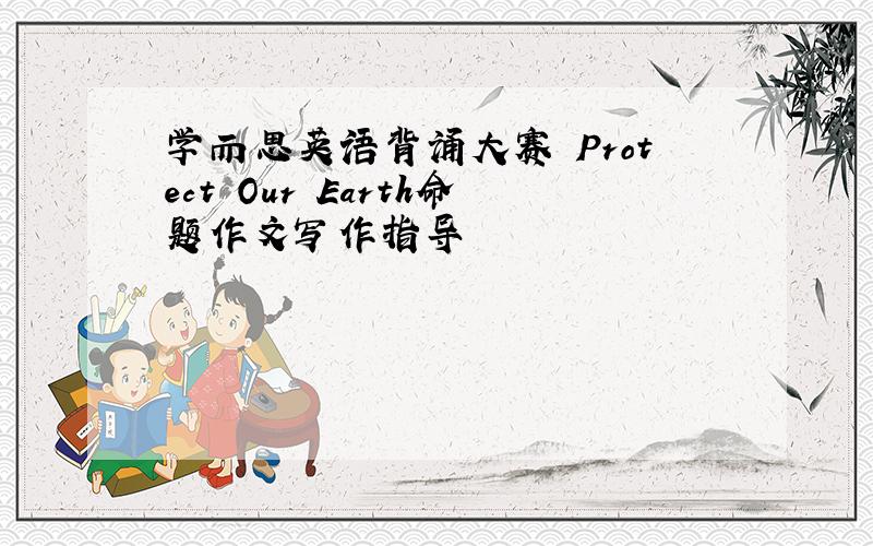 学而思英语背诵大赛 Protect Our Earth命题作文写作指导