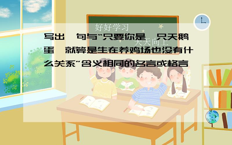 写出一句与“只要你是一只天鹅蛋,就算是生在养鸡场也没有什么关系”含义相同的名言或格言