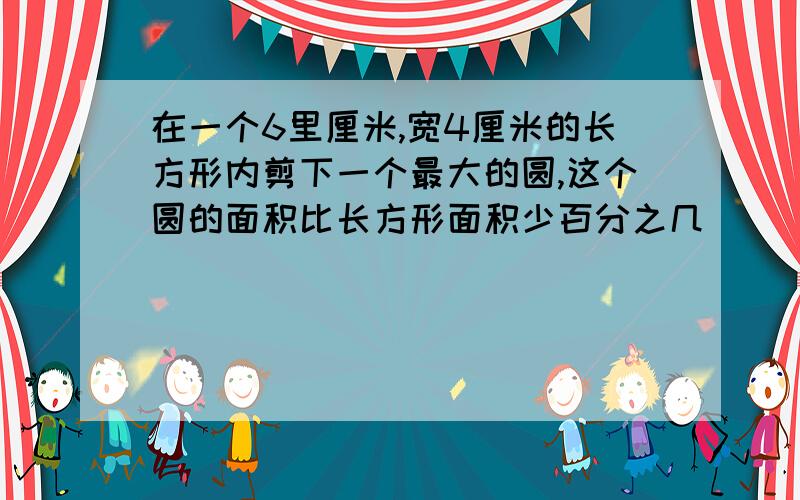 在一个6里厘米,宽4厘米的长方形内剪下一个最大的圆,这个圆的面积比长方形面积少百分之几