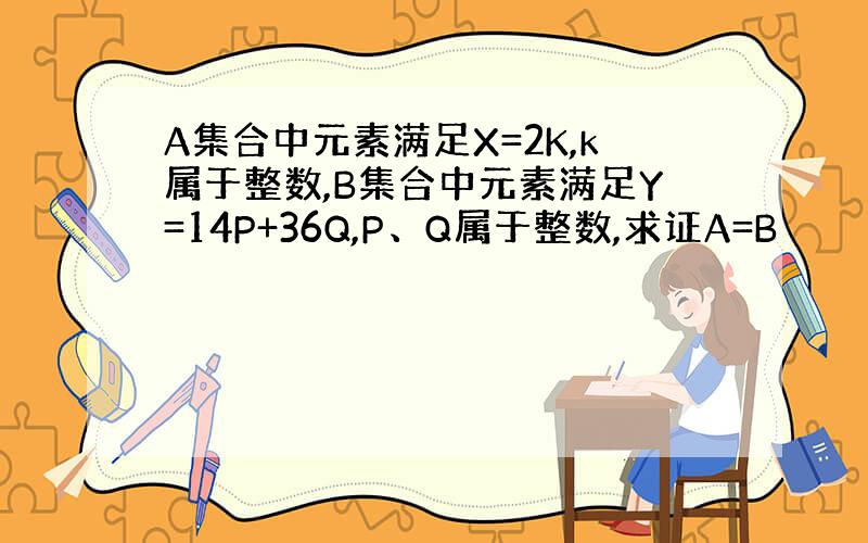 A集合中元素满足X=2K,k属于整数,B集合中元素满足Y=14P+36Q,P、Q属于整数,求证A=B