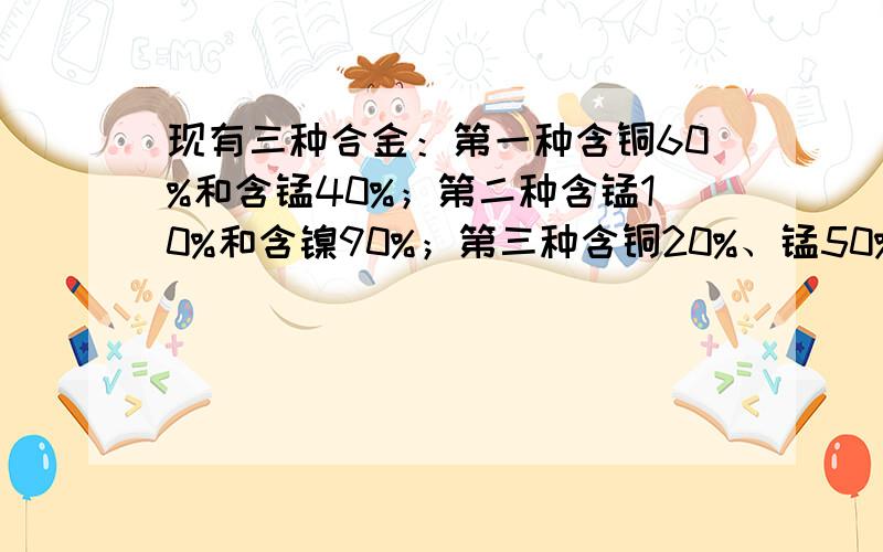 现有三种合金：第一种含铜60%和含锰40%；第二种含锰10%和含镍90%；第三种含铜20%、锰50%和含镍30%.现各取