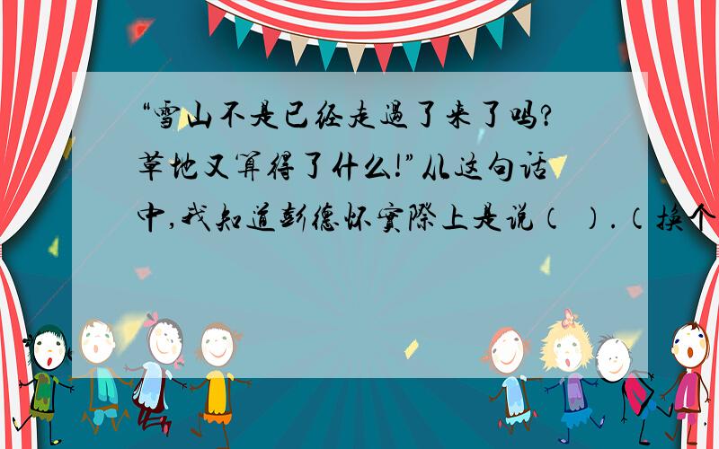 “雪山不是已经走过了来了吗?草地又算得了什么!”从这句话中,我知道彭德怀实际上是说（ ）.（换个说法）