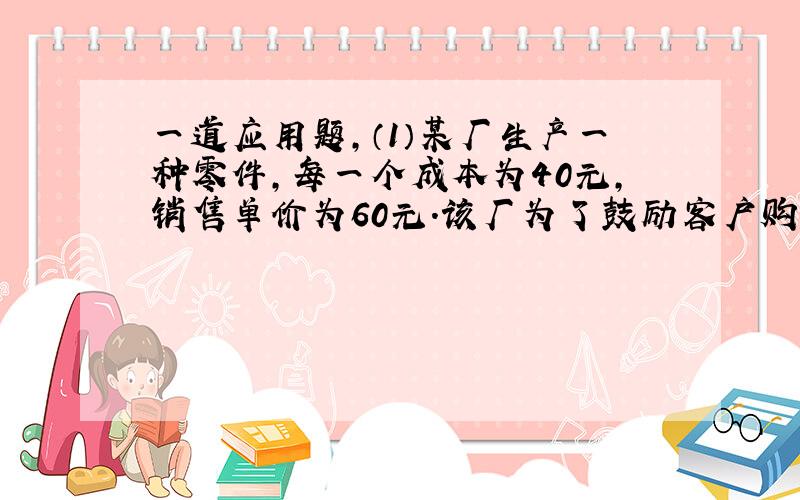 一道应用题,（1）某厂生产一种零件,每一个成本为40元,销售单价为60元.该厂为了鼓励客户购买,决定当一次性购买零件 超