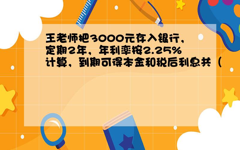 王老师把3000元存入银行，定期2年，年利率按2.25%计算，到期可得本金和税后利息共（　　）元.