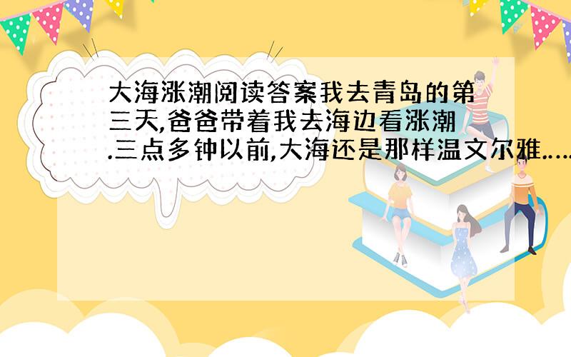 大海涨潮阅读答案我去青岛的第三天,爸爸带着我去海边看涨潮.三点多钟以前,大海还是那样温文尔雅.……1、照样子写词语.凉滋