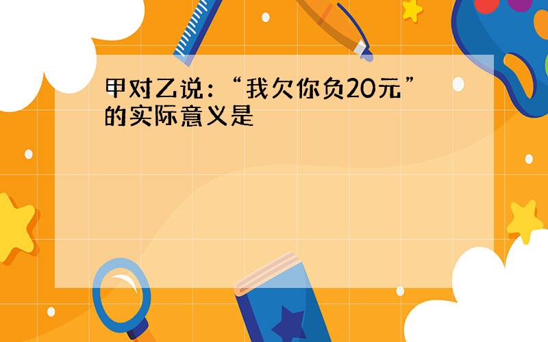 甲对乙说：“我欠你负20元”的实际意义是