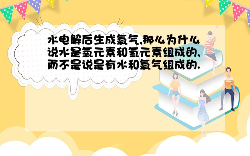 水电解后生成氧气,那么为什么说水是氧元素和氢元素组成的,而不是说是有水和氧气组成的.