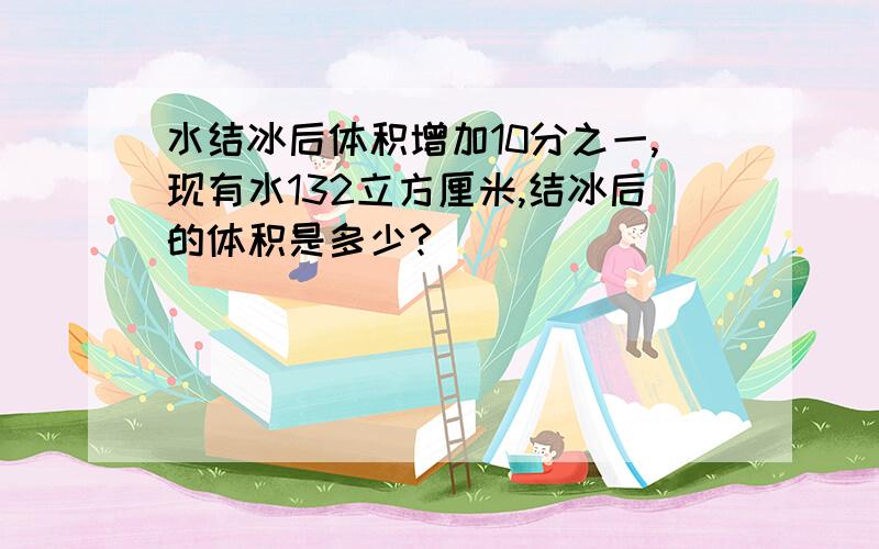 水结冰后体积增加10分之一,现有水132立方厘米,结冰后的体积是多少?