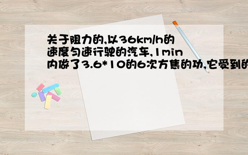 关于阻力的,以36km/h的速度匀速行驶的汽车,1min内做了3.6*10的6次方焦的功,它受到的阻力是多大?