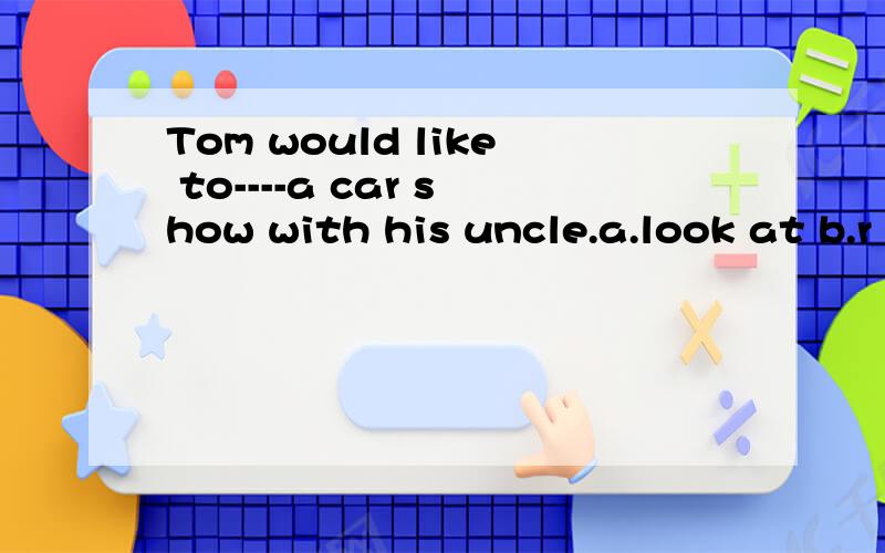 Tom would like to----a car show with his uncle.a.look at b.r