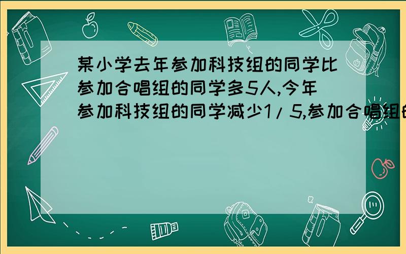 某小学去年参加科技组的同学比参加合唱组的同学多5人,今年参加科技组的同学减少1/5,参加合唱组的同学减少1/10,这样,