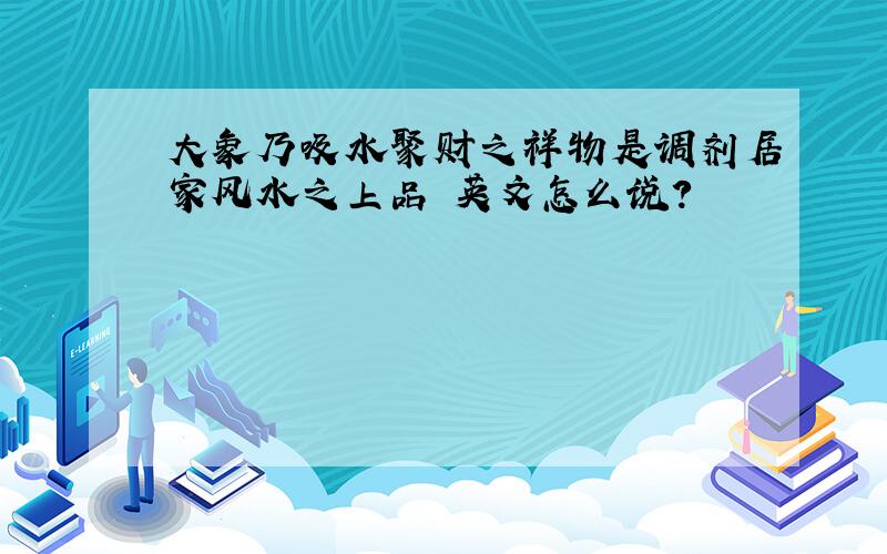 大象乃吸水聚财之祥物是调剂居家风水之上品 英文怎么说?