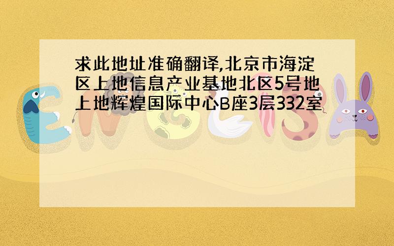 求此地址准确翻译,北京市海淀区上地信息产业基地北区5号地上地辉煌国际中心B座3层332室