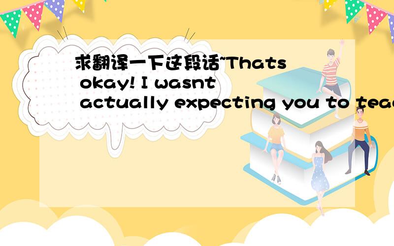 求翻译一下这段话~Thats okay! I wasnt actually expecting you to teach