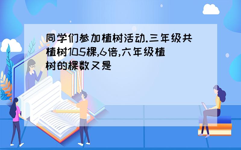 同学们参加植树活动.三年级共植树105棵,6倍,六年级植树的棵数又是