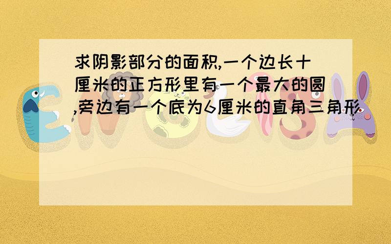 求阴影部分的面积,一个边长十厘米的正方形里有一个最大的圆,旁边有一个底为6厘米的直角三角形