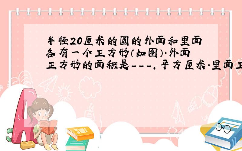 半径20厘米的圆的外面和里面各有一个正方形（如图）.外面正方形的面积是---,平方厘米.里面正方形是----平方厘米.