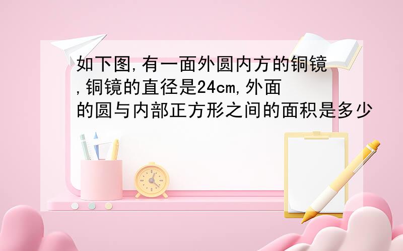 如下图,有一面外圆内方的铜镜,铜镜的直径是24cm,外面的圆与内部正方形之间的面积是多少