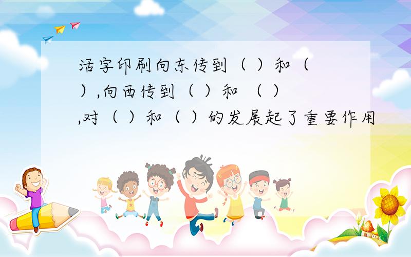 活字印刷向东传到（ ）和（ ）,向西传到（ ）和 （ ）,对（ ）和（ ）的发展起了重要作用